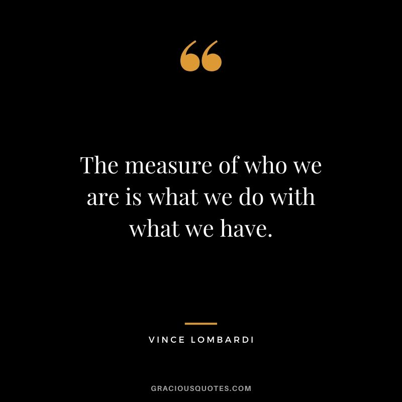 The measure of who we are is what we do with what we have.