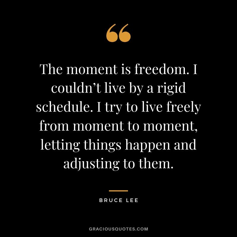 The moment is freedom. I couldn’t live by a rigid schedule. I try to live freely from moment to moment, letting things happen and adjusting to them.