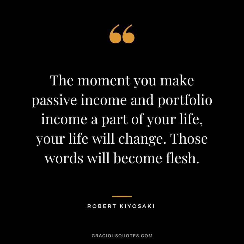 The moment you make passive income and portfolio income a part of your life, your life will change. Those words will become flesh.