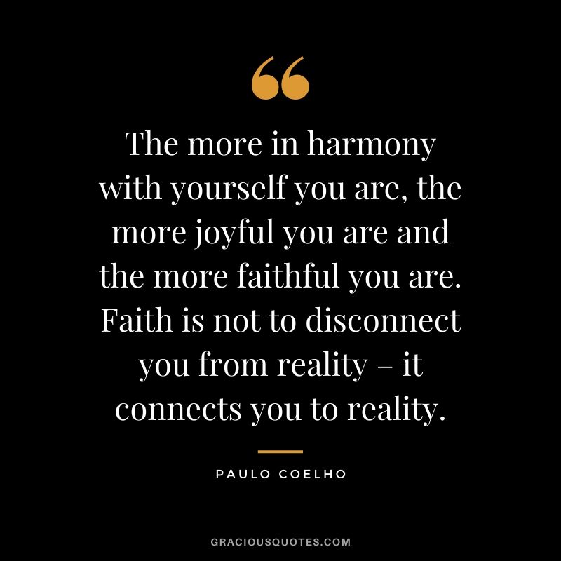 The more in harmony with yourself you are, the more joyful you are and the more faithful you are. Faith is not to disconnect you from reality – it connects you to reality.