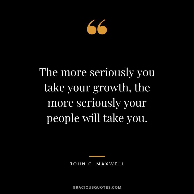 The more seriously you take your growth, the more seriously your people will take you.
