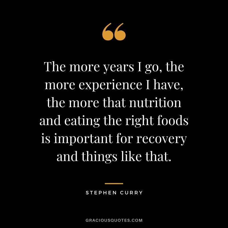 The more years I go, the more experience I have, the more that nutrition and eating the right foods is important for recovery and things like that.