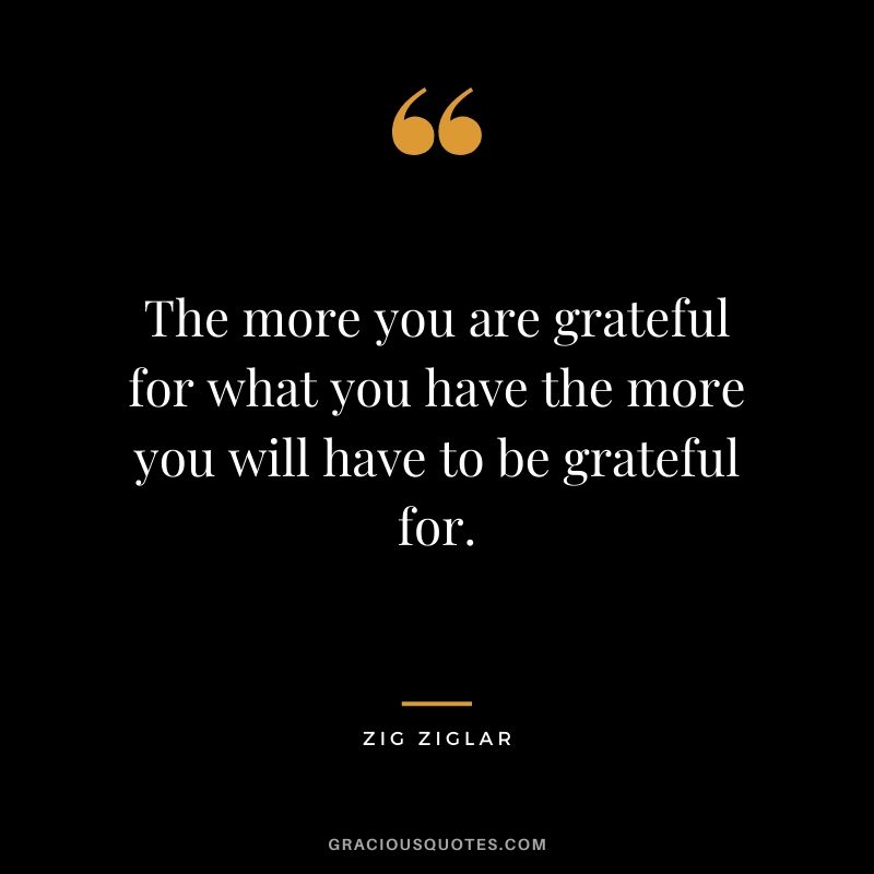 The more you are grateful for what you have the more you will have to be grateful for.