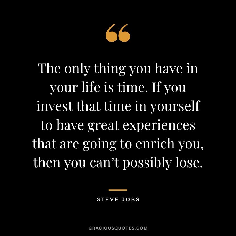 The only thing you have in your life is time. If you invest that time in yourself to have great experiences that are going to enrich you, then you can’t possibly lose.