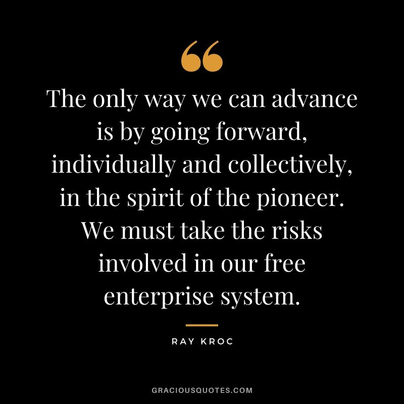 The only way we can advance is by going forward, individually and collectively, in the spirit of the pioneer. We must take the risks involved in our free enterprise system.