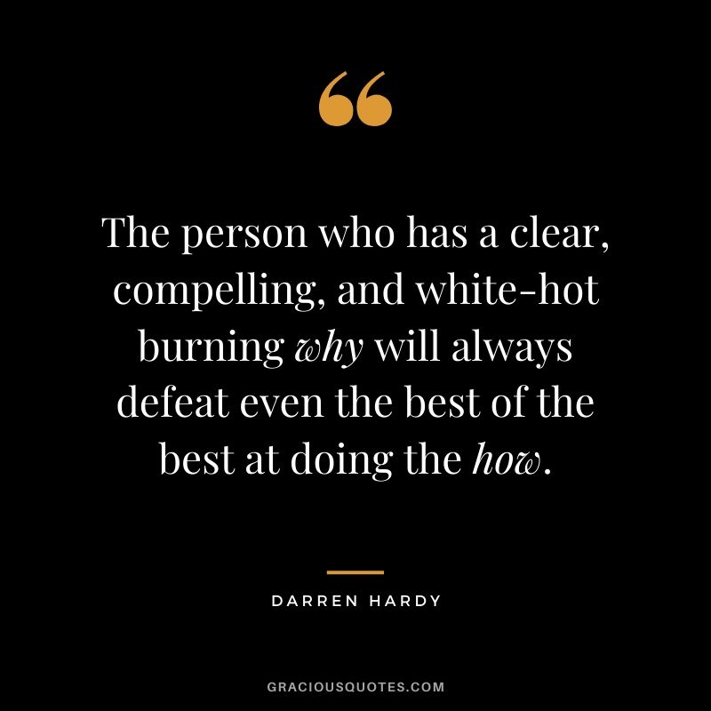 The person who has a clear, compelling, and white-hot burning why will always defeat even the best of the best at doing the how.