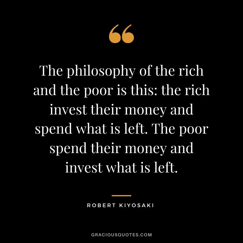 The philosophy of the rich and the poor is this - the rich invest their money and spend what is left. The poor spend their money and invest what is left.