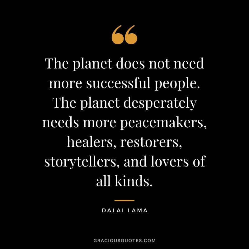The planet does not need more successful people. The planet desperately needs more peacemakers, healers, restorers, storytellers, and lovers of all kinds.