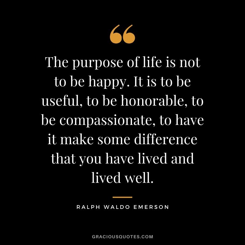 The purpose of life is not to be happy. It is to be useful, to be honorable, to be compassionate, to have it make some difference that you have lived and lived well. - Ralph Waldo Emerson