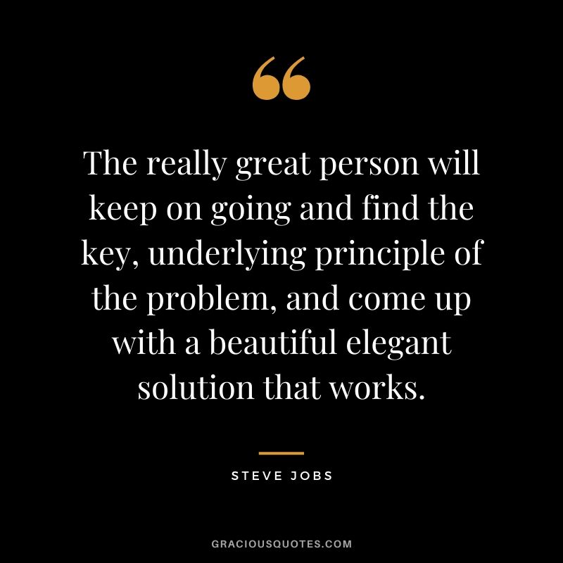 The really great person will keep on going and find the key, underlying principle of the problem, and come up with a beautiful elegant solution that works.