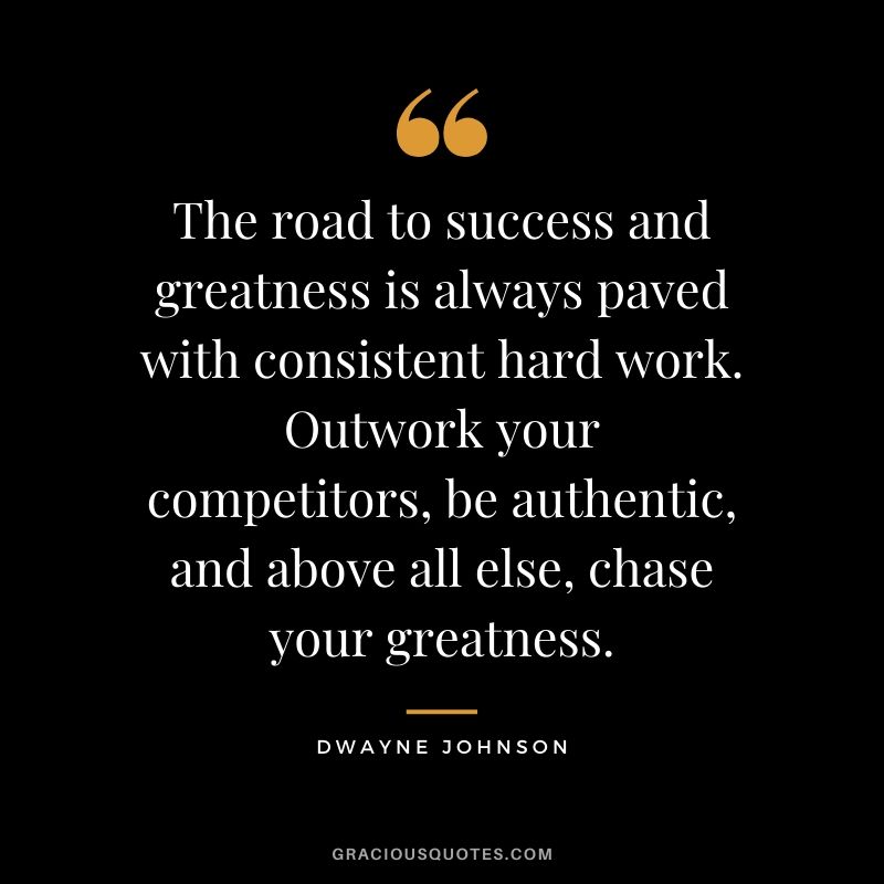 The road to success and greatness is always paved with consistent hard work. Outwork your competitors, be authentic, and above all else, chase your greatness.