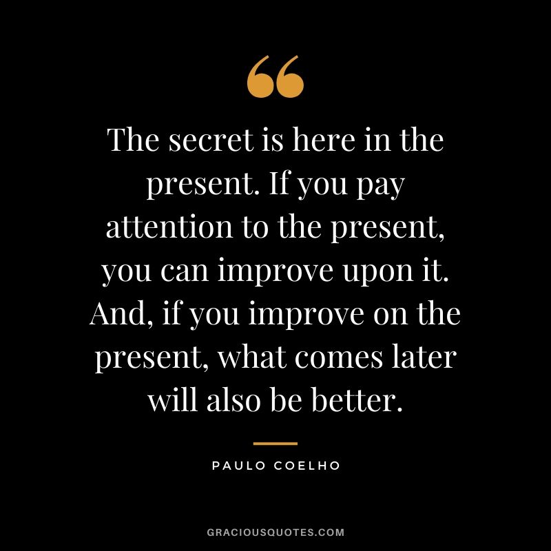 The secret is here in the present. If you pay attention to the present, you can improve upon it. And, if you improve on the present, what comes later will also be better.
