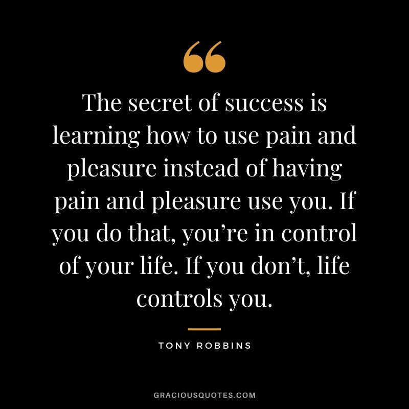 The secret of success is learning how to use pain and pleasure instead of having pain and pleasure use you. If you do that, you’re in control of your life. If you don’t, life controls you.
