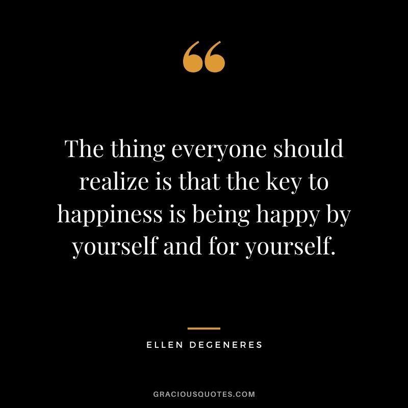 The thing everyone should realize is that the key to happiness is being happy by yourself and for yourself.
