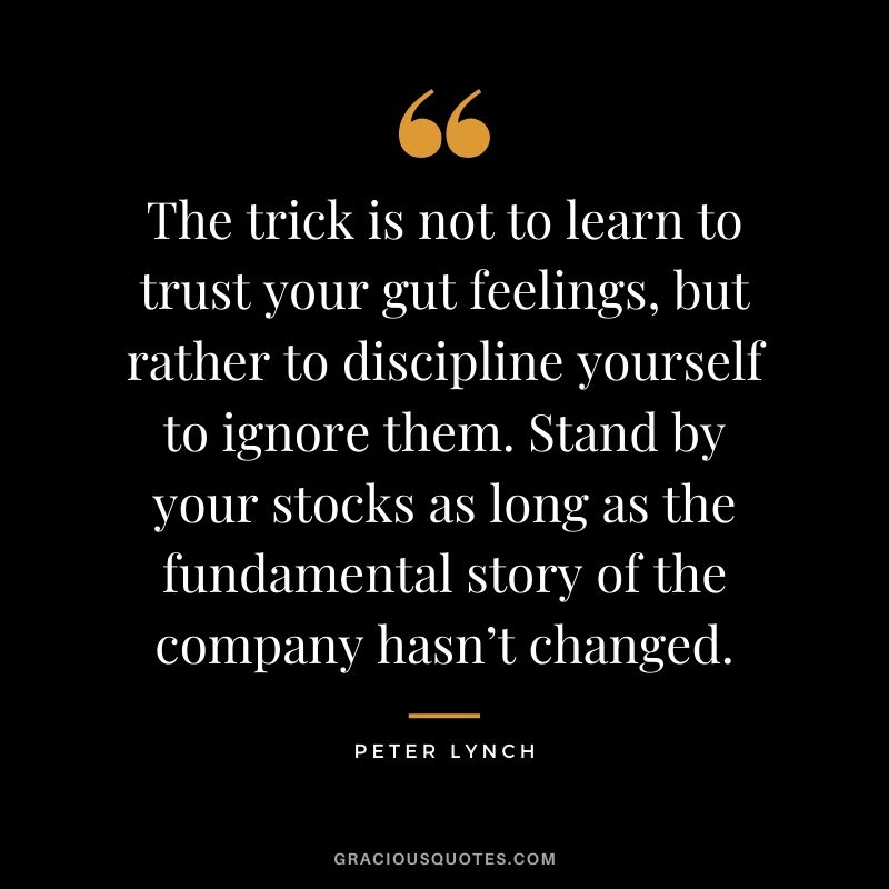 The trick is not to learn to trust your gut feelings, but rather to discipline yourself to ignore them. Stand by your stocks as long as the fundamental story of the company hasn’t changed.