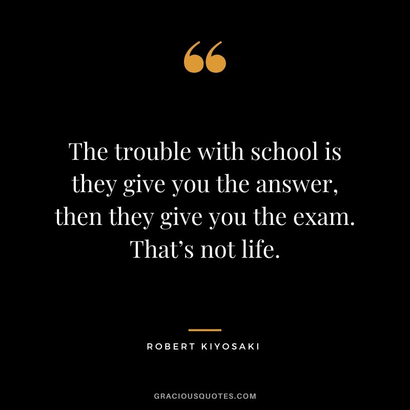 The trouble with school is they give you the answer, then they give you the exam. That’s not life.