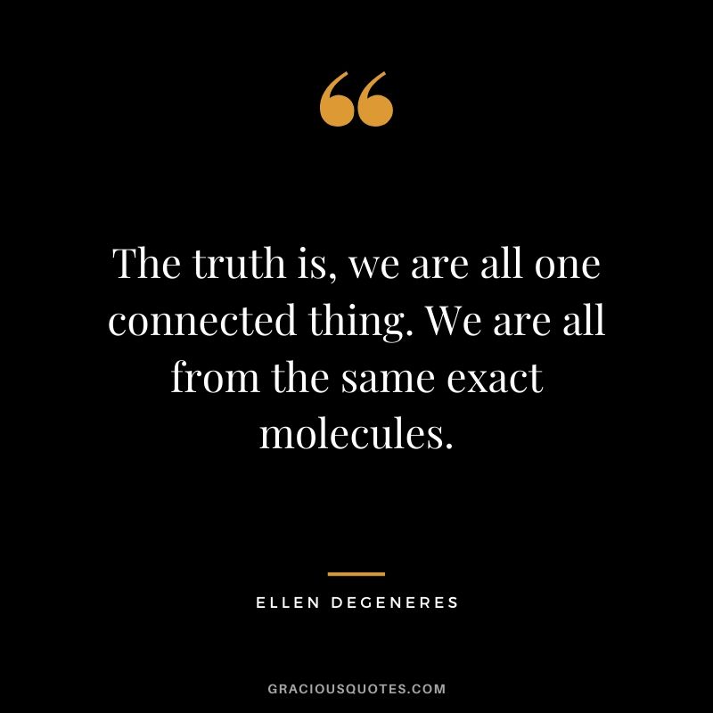 The truth is, we are all one connected thing. We are all from the same exact molecules.