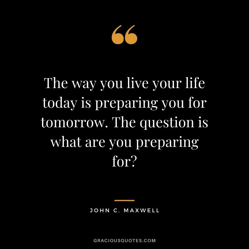 The way you live your life today is preparing you for tomorrow. The question is what are you preparing for?