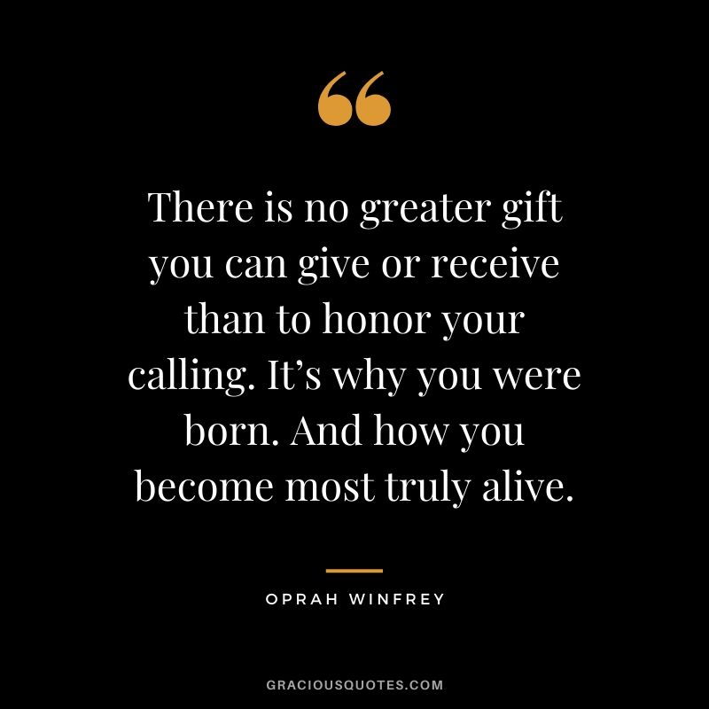 There is no greater gift you can give or receive than to honor your calling. It’s why you were born. And how you become most truly alive. - Oprah Winfrey