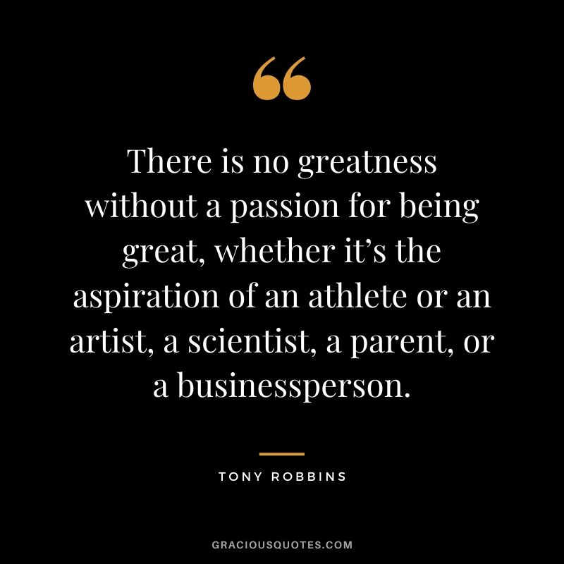 There is no greatness without a passion for being great, whether it’s the aspiration of an athlete or an artist, a scientist, a parent, or a businessperson.