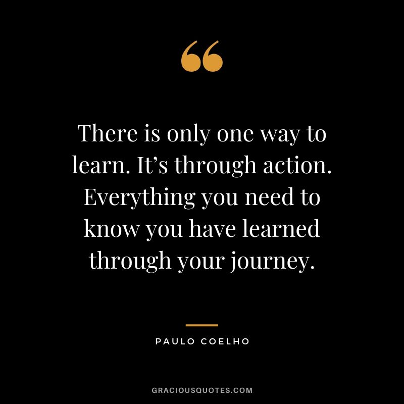There is only one way to learn. It’s through action. Everything you need to know you have learned through your journey.