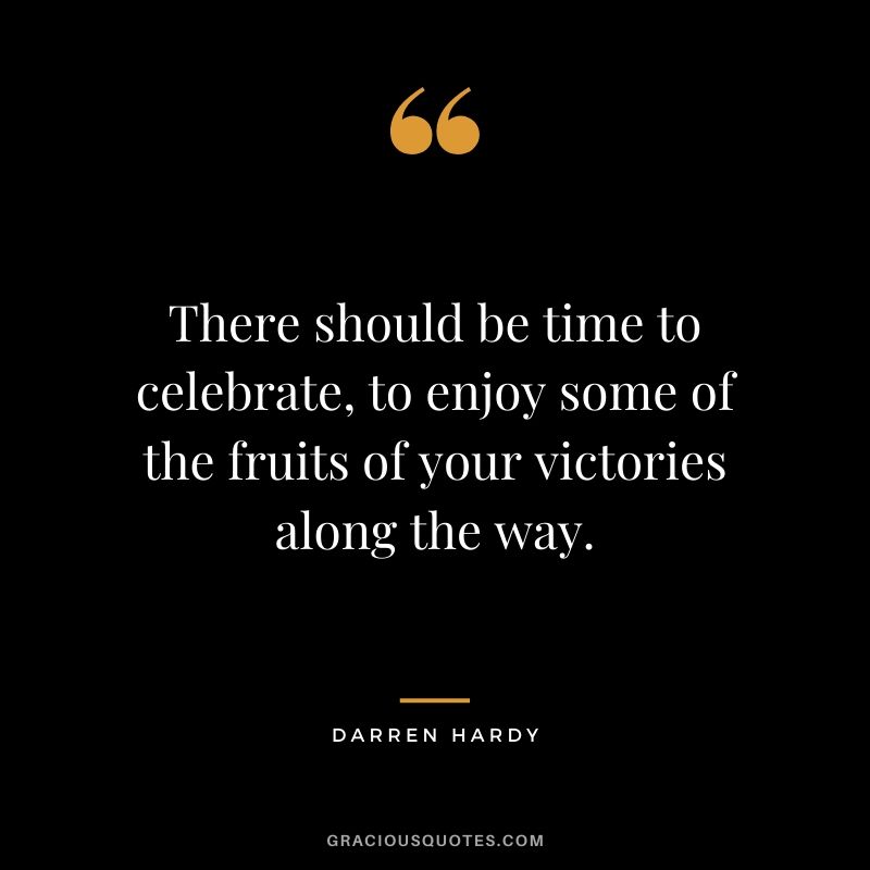 There should be time to celebrate, to enjoy some of the fruits of your victories along the way.