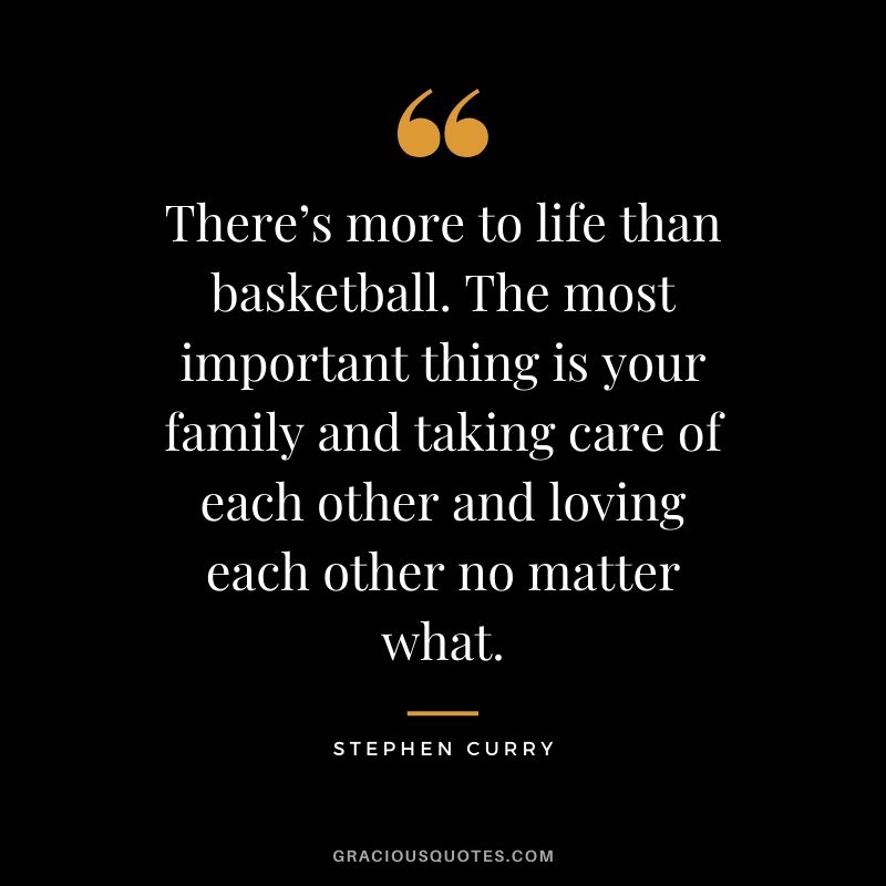 There’s more to life than basketball. The most important thing is your family and taking care of each other and loving each other no matter what.