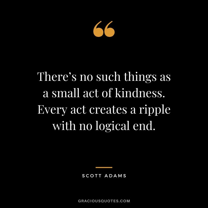 There’s no such thing as a small act of kindness. Every act creates a ripple with no logical end. - Scott Adams