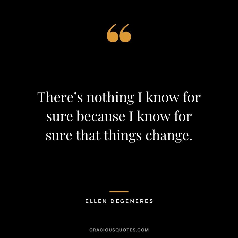 There’s nothing I know for sure because I know for sure that things change.