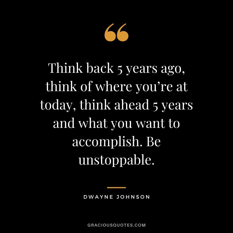 Think back 5 years ago, think of where you’re at today, think ahead 5 years and what you want to accomplish. Be unstoppable.