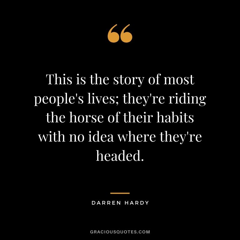 This is the story of most people's lives; they're riding the horse of their habits with no idea where they're headed.