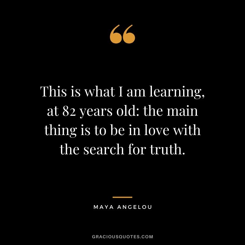 This is what I am learning, at 82 years old: the main thing is to be in love with the search for truth.