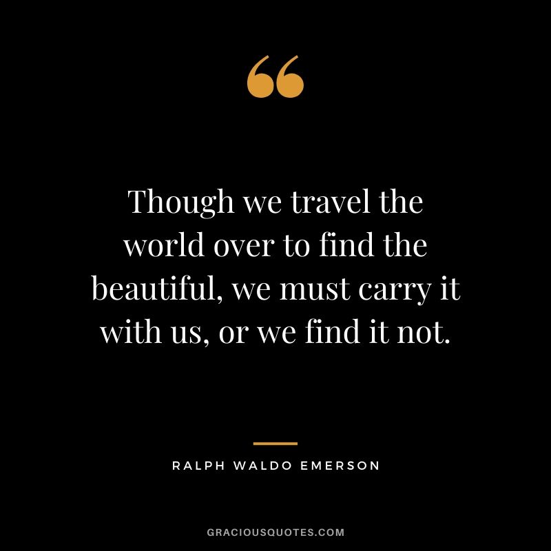 Though we travel the world over to find the beautiful, we must carry it with us, or we find it not.