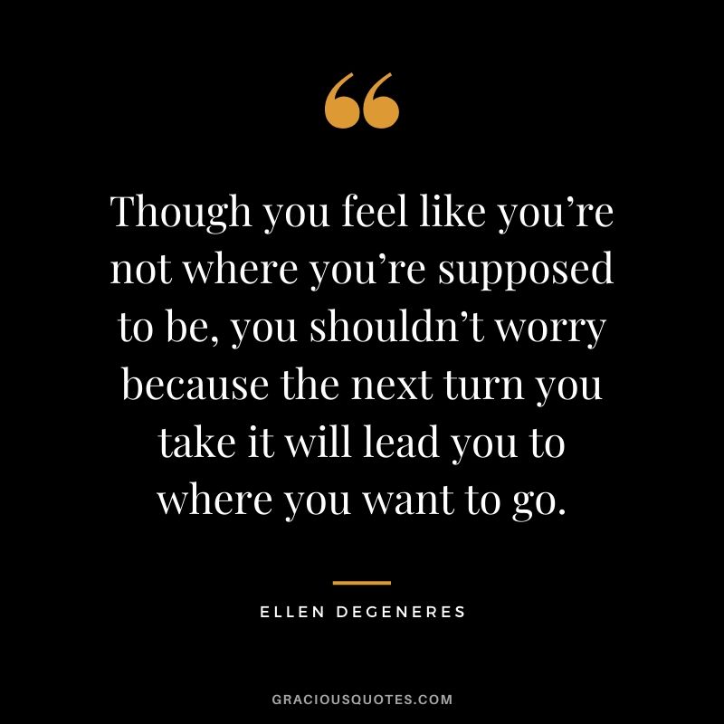 Though you feel like you’re not where you’re supposed to be, you shouldn’t worry because the next turn you take it will lead you to where you want to go.