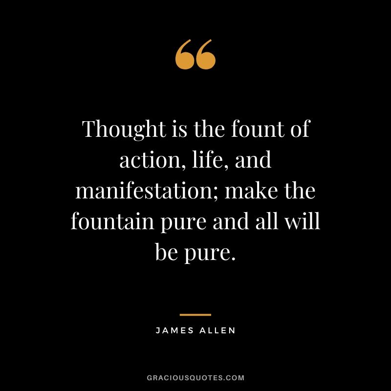 Thought is the fount of action, life, and manifestation; make the fountain pure and all will be pure.