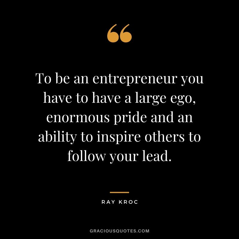 To be an entrepreneur you have to have a large ego, enormous pride and an ability to inspire others to follow your lead.