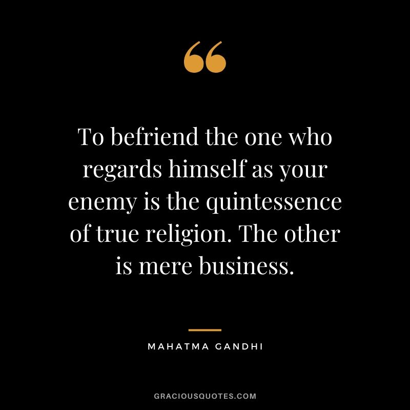 To befriend the one who regards himself as your enemy is the quintessence of true religion. The other is mere business. - Mahatma Gandhi