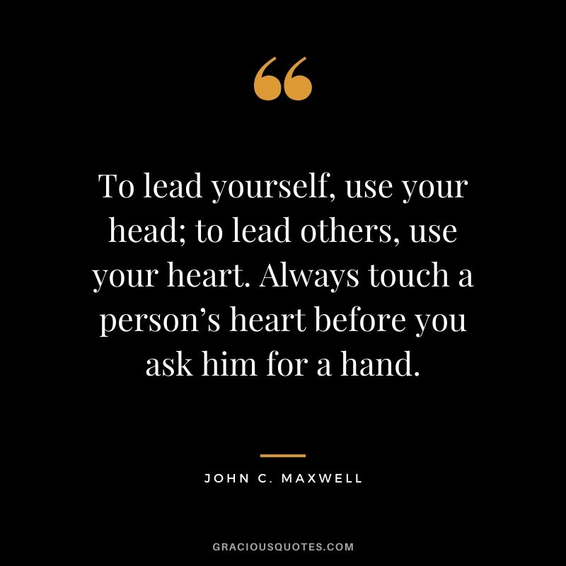 To lead yourself, use your head; to lead others, use your heart. Always touch a person’s heart before you ask him for a hand.