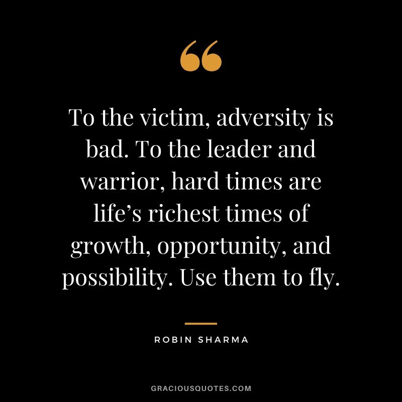 To the victim, adversity is bad. To the leader and warrior, hard times are life’s richest times of growth, opportunity, and possibility. Use them to fly.