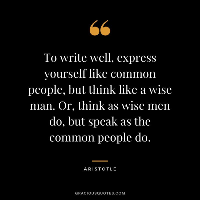 To write well, express yourself like common people, but think like a wise man. Or, think as wise men do, but speak as the common people do.