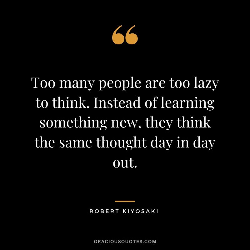 Too many people are too lazy to think. Instead of learning something new, they think the same thought day in day out.