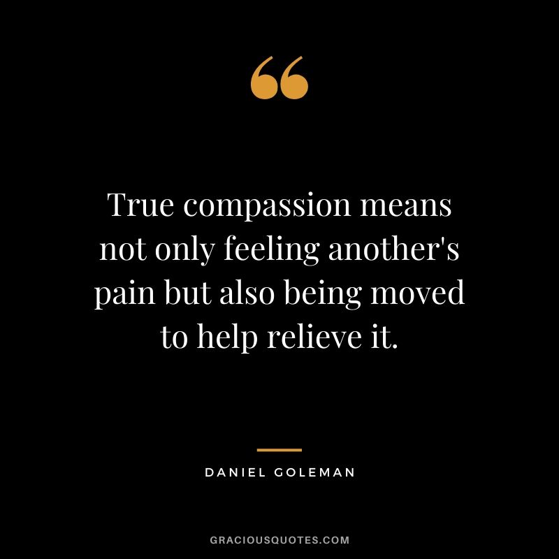 True compassion means not only feeling another's pain but also being moved to help relieve it. - Daniel Goleman