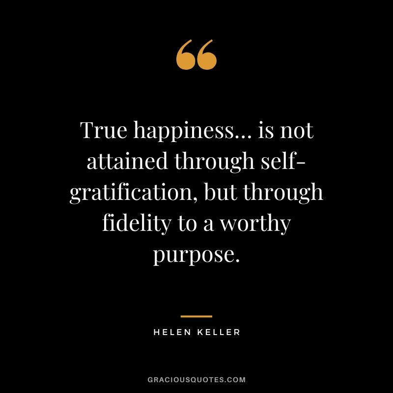 True happiness… is not attained through self-gratification, but through fidelity to a worthy purpose. - Helen Keller