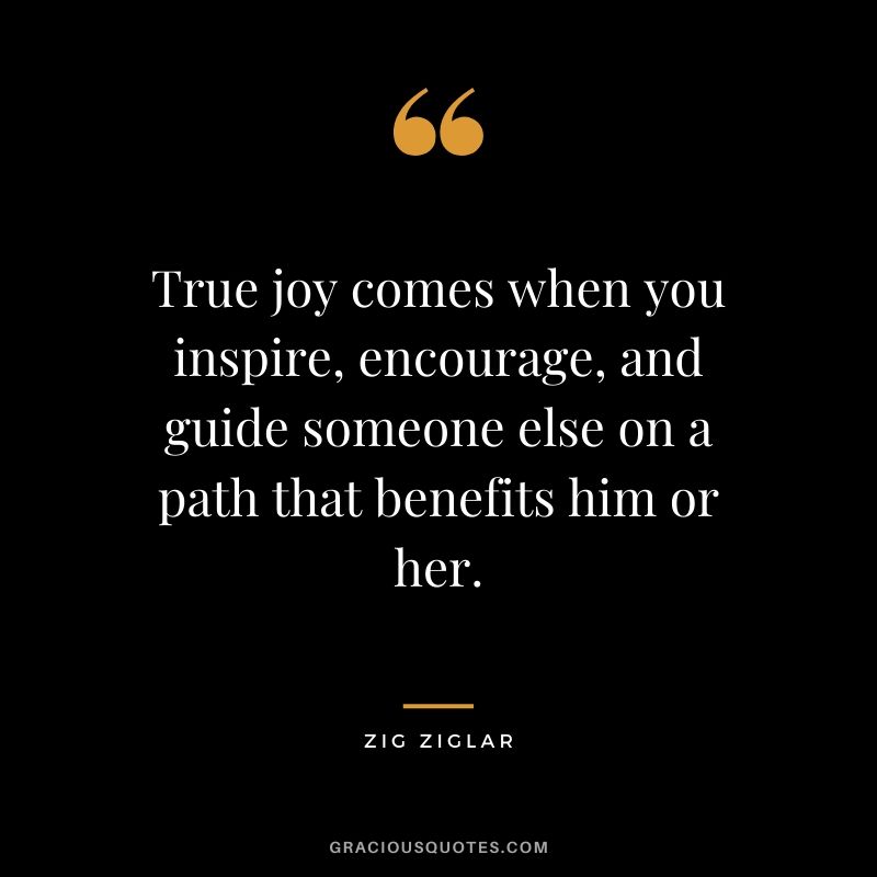 True joy comes when you inspire, encourage, and guide someone else on a path that benefits him or her.