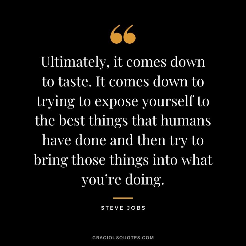 Ultimately, it comes down to taste. It comes down to trying to expose yourself to the best things that humans have done and then try to bring those things into what you’re doing.