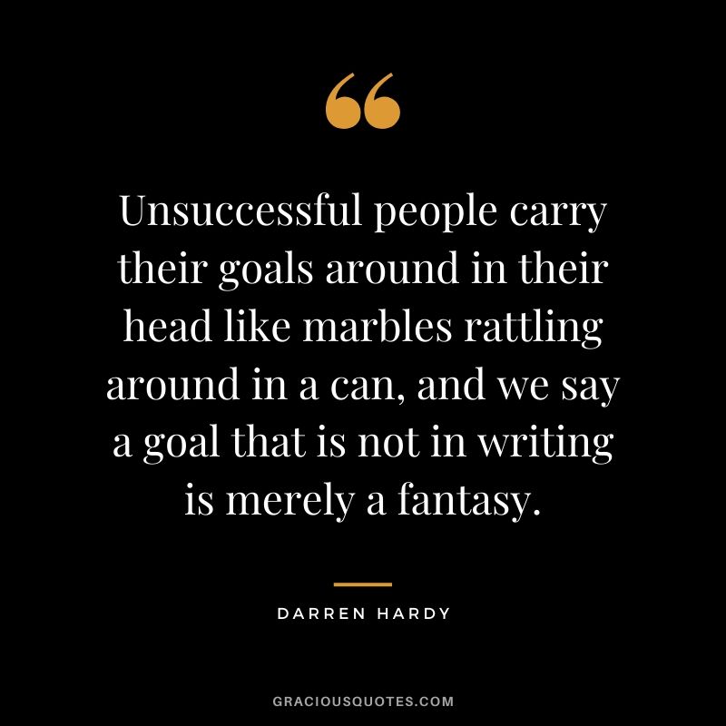 Unsuccessful people carry their goals around in their head like marbles rattling around in a can, and we say a goal that is not in writing is merely a fantasy.