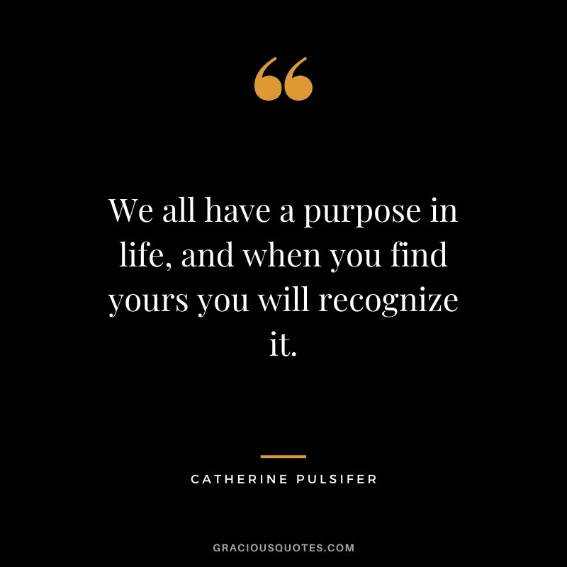 We all have a purpose in life, and when you find yours you will recognize it. - Catherine Pulsifer