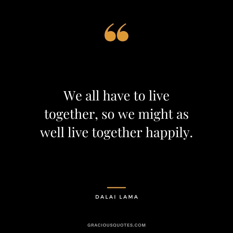 We all have to live together, so we might as well live together happily.