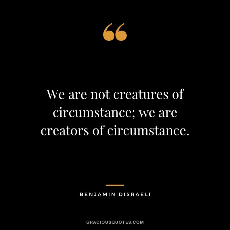 We are not creatures of circumstance; we are creators of circumstance.