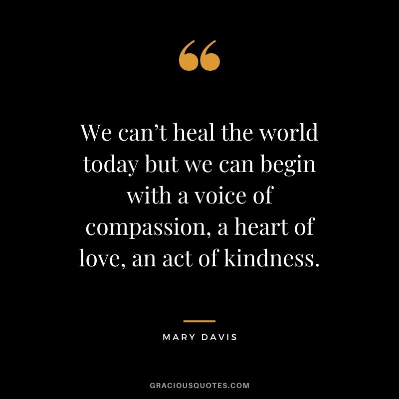We can’t heal the world today but we can begin with a voice of compassion, a heart of love, an act of kindness. - Mary Davis